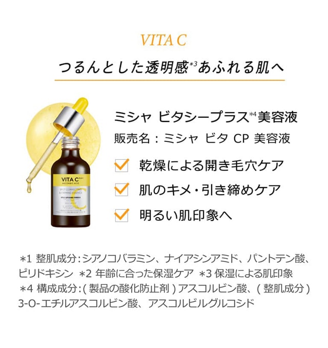 vita C つるんとした透明感＊3あふれる肌へ ミシャ ビタシープラス＊4美容液 販売名：ミシャ ビタ CP 美容液 乾燥による開き毛穴ケア 肌のキメ・引き締めケア 明るい肌印象へ＊1 整肌成分：シアノコバラミン、ナイアシンアミド、パントテン酸、ピリドキシン ＊2 年齢に合った保湿ケア ＊3 保湿による肌印象 ＊4 構成成分：(製品の酸化防止剤)アスコルビン酸、(整肌成分)3-O-エチルアスコルビン酸、アスコルビルグルコシド