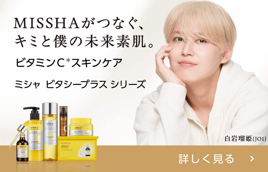 MISSHAがつなぐ、キミと僕の未来素肌。 ビタミンC＊スキンケア  ミシャ ビタシープラスシリーズ 詳しく見る 白岩瑠姫(JO1) ミシャ ビタシープラスシリーズ特集ページへ