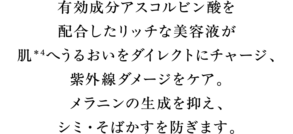 有効成分アスコルビン酸を配合したリッチな美容液が肌＊4へうるおいをダイレクトにチャージ、紫外線ダメージをケア。メラニンの生成を抑え、シミ・そばかすを防ぎます。