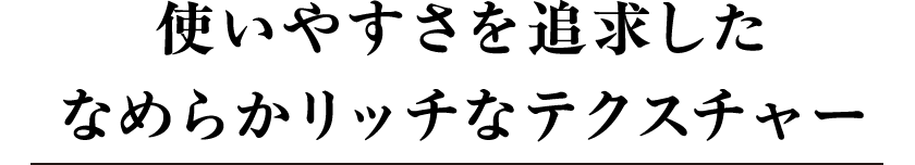 使いやすさを追求したなめらかリッチなテクスチャー