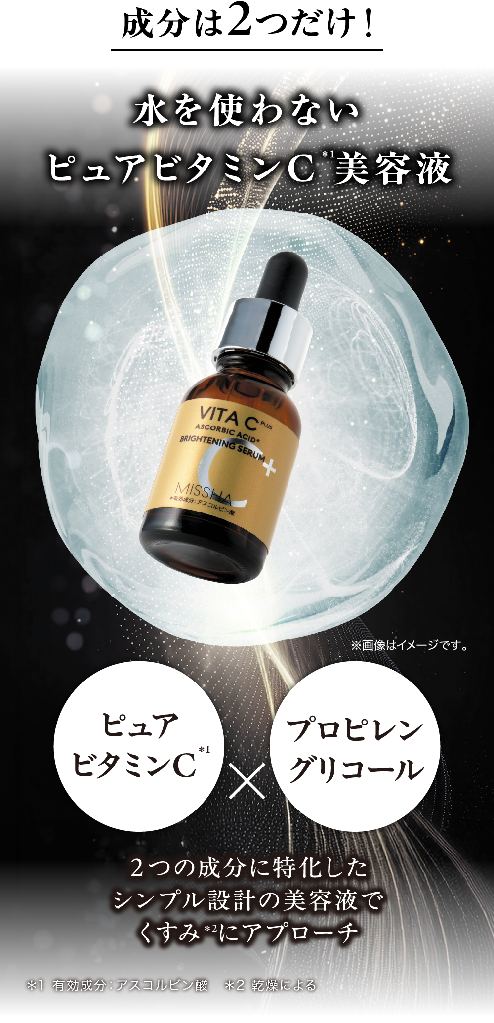 成分は2つだけ！水を使わないピュアビタミンC＊1美容液 ピュアビタミンC＊1 プロピレングリコール 2つの成分に特化したシンプル設計の美容液でくすみ＊2にアプローチ ＊1 有効成分：アスコルビン酸　＊2 乾燥による ※画像はイメージです。