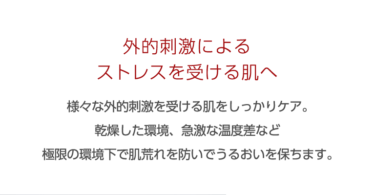 外的刺激によるストレスを受ける肌へ 様々な外的刺激を受ける肌をしっかりケア。乾燥した環境、急激な温度差など極限の環境下で肌荒れを防いでうるおいを保ちます。