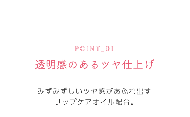 ポイント1 透明感のあるツヤ仕上げ みずみずしいツヤ感があふれ出すリップケアオイル配合。