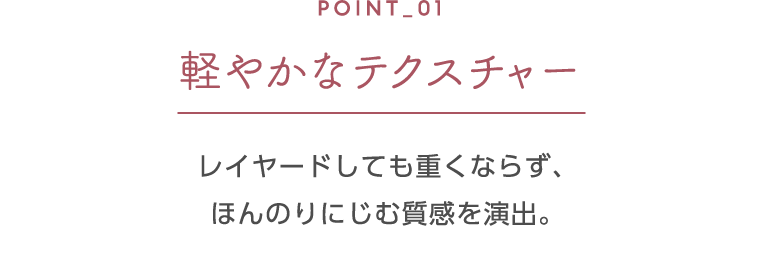 ポイント1 軽やかなテクスチャー レイヤードしても重くならず、ほんのりにじむ質感を演出。