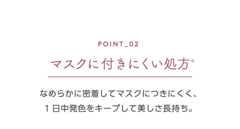 ポイント2 マスクに付きにくい処方※ なめらかに密着してマスクにつきにくく、1日中発色をキープして美しさ長持ち。