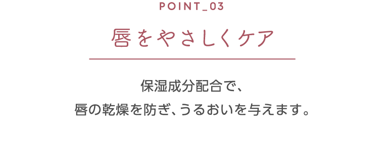 ポイント3 唇をやさしくケア 保湿成分配合で、唇の乾燥を防ぎ、うるおいを与えます。