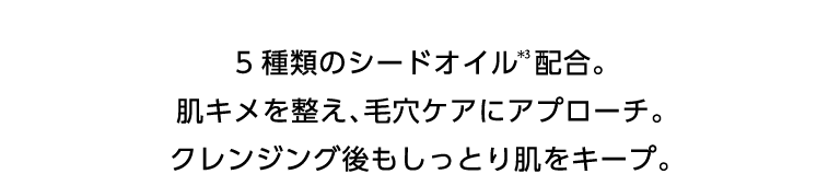 5種類のシードオイル＊3配合。肌キメを整え、毛穴ケアにアプローチ。クレンジング後もしっとり肌をキープ。