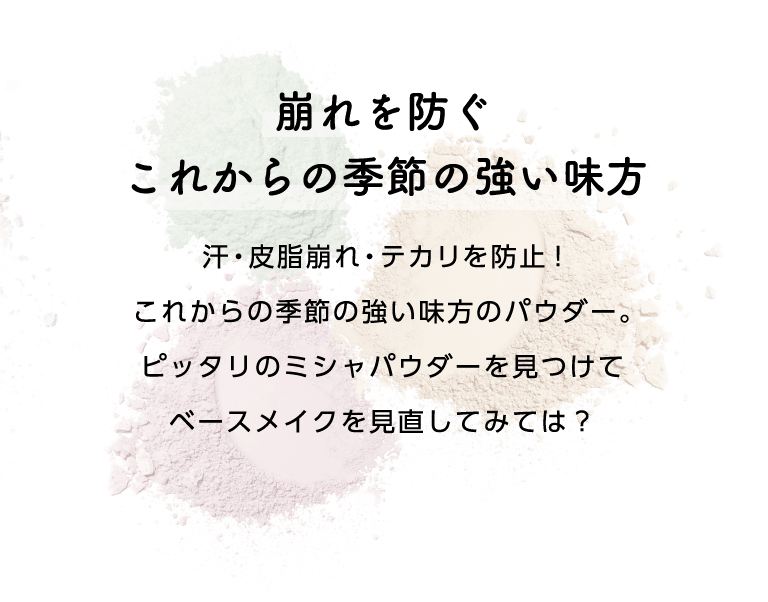 崩れを防ぐ これからの季節の強い味方 汗・皮脂崩れ・テカリを防止! これからの季節の強い味方のパウダー。 ピッタリのミシャパウダーを見つけて ベースメイクを見直してみては？