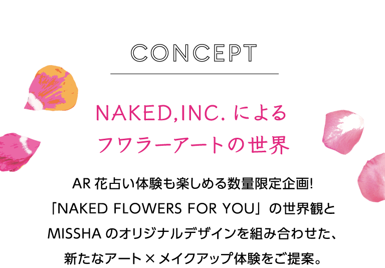 コンセプト ネイキッドインクによるフラワーアートの世界 AR花占い体験も楽しめる数量限定企画！「NAKED FLOWERS FOR YOU」の世界観とMISSHAのオリジナルデザインを組み合わせた、新たなアート×メイクアップ体験をご提案。