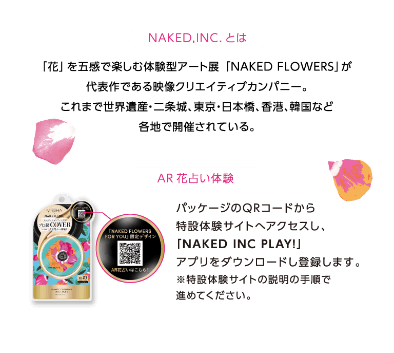 ネイキッドインクとは 「花」を五感で楽しむ体験型アート展「NAKED FLOWERS」が代表作である映像クリエイティブカンパニー。これまで世界遺産・二条城、東京・日本橋、香港、韓国など各地で開催されている。AR花占い体験 パッケージのQRコードから特設体験サイトへアクセスし、「NAKED INC PLAY!」アプリをダウンロードし登録します。※特設体験サイトの説明の手順で進めてください。